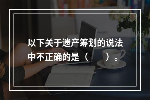 以下关于遗产筹划的说法中不正确的是（　　）。