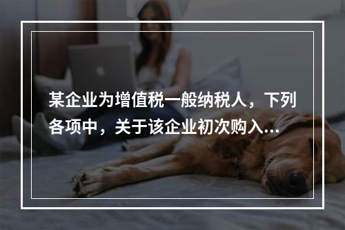 某企业为增值税一般纳税人，下列各项中，关于该企业初次购入增值