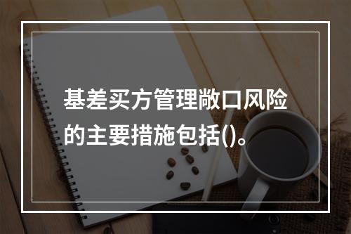 基差买方管理敞口风险的主要措施包括()。