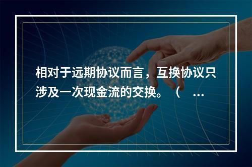 相对于远期协议而言，互换协议只涉及一次现金流的交换。（　　）