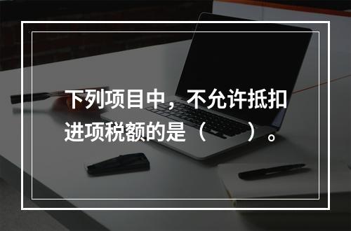 下列项目中，不允许抵扣进项税额的是（　　）。