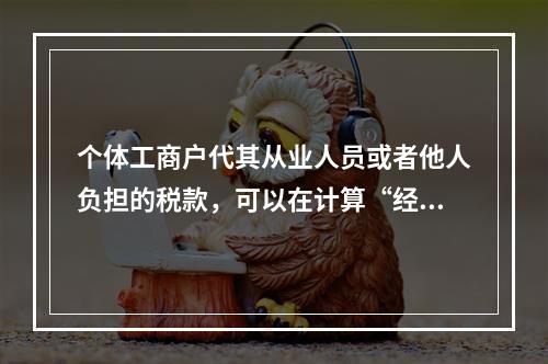 个体工商户代其从业人员或者他人负担的税款，可以在计算“经营所