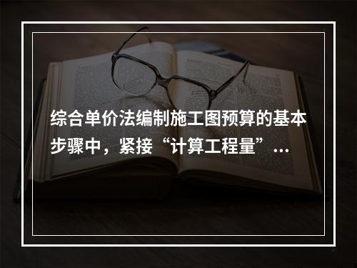 综合单价法编制施工图预算的基本步骤中，紧接“计算工程量”之后