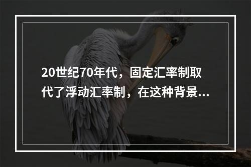 20世纪70年代，固定汇率制取代了浮动汇率制，在这种背景下，