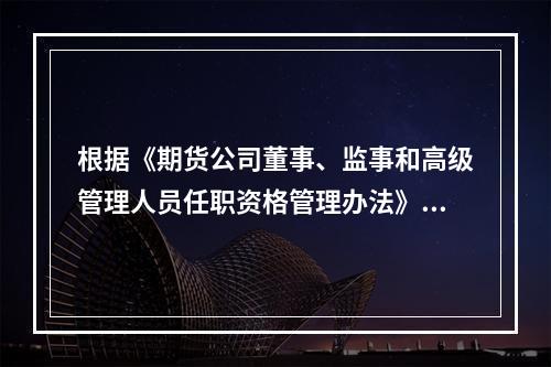 根据《期货公司董事、监事和高级管理人员任职资格管理办法》，期