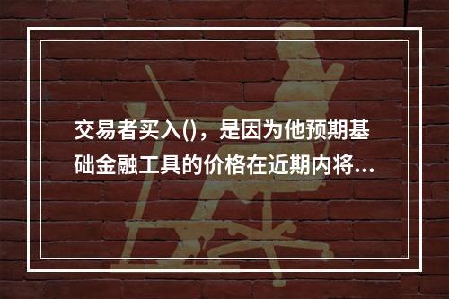 交易者买入()，是因为他预期基础金融工具的价格在近期内将会下