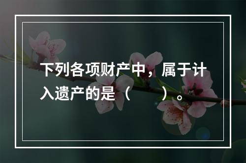 下列各项财产中，属于计入遗产的是（　　）。