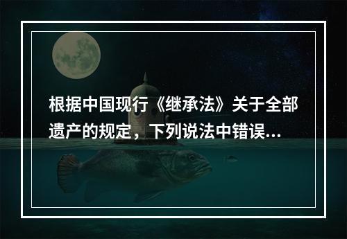 根据中国现行《继承法》关于全部遗产的规定，下列说法中错误的是