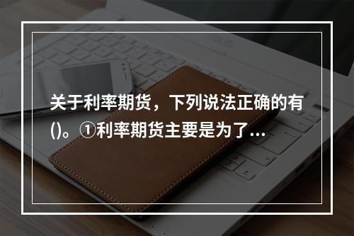 关于利率期货，下列说法正确的有()。①利率期货主要是为了规避