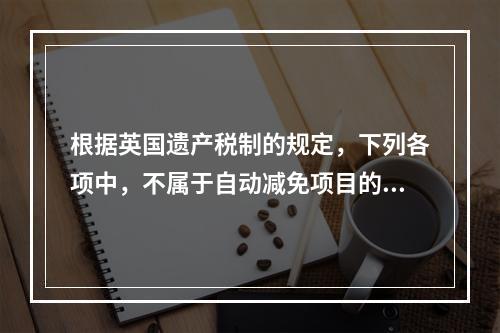 根据英国遗产税制的规定，下列各项中，不属于自动减免项目的是（