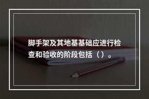 脚手架及其地基基础应进行检查和验收的阶段包括（ ）。