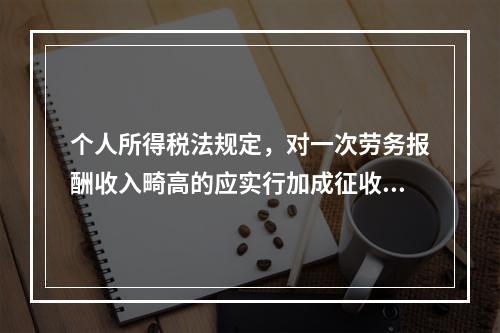 个人所得税法规定，对一次劳务报酬收入畸高的应实行加成征收，所