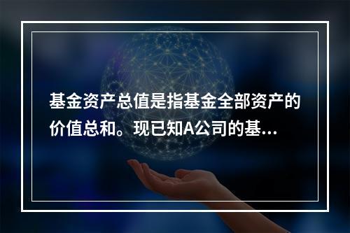 基金资产总值是指基金全部资产的价值总和。现已知A公司的基金资