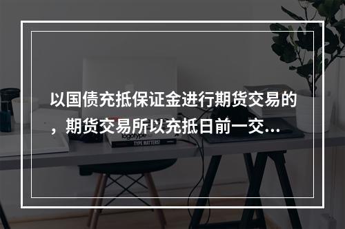 以国债充抵保证金进行期货交易的，期货交易所以充抵日前一交易日