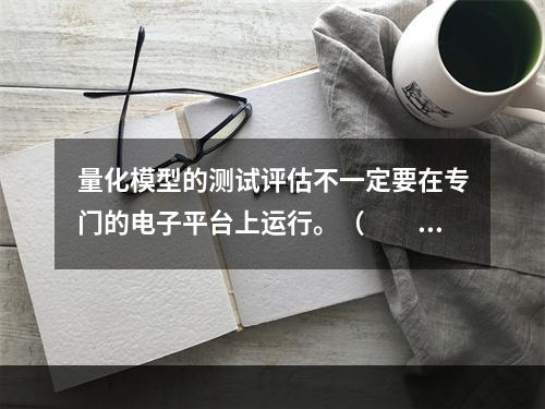 量化模型的测试评估不一定要在专门的电子平台上运行。（　　）