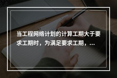 当工程网络计划的计算工期大于要求工期时，为满足要求工期，进行