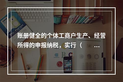 账册健全的个体工商户生产、经营所得的申报纳税，实行（　　）。