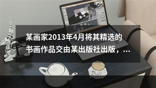 某画家2013年4月将其精选的书画作品交由某出版社出版，从出