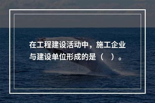 在工程建设活动中，施工企业与建设单位形成的是（　）。