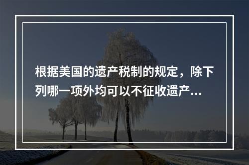 根据美国的遗产税制的规定，除下列哪一项外均可以不征收遗产税？