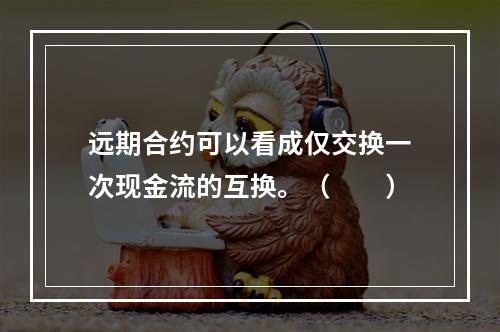 远期合约可以看成仅交换一次现金流的互换。（　　）