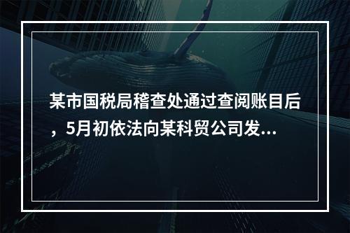 某市国税局稽查处通过查阅账目后，5月初依法向某科贸公司发出“