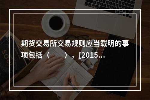 期货交易所交易规则应当载明的事项包括（　　）。[2015年5