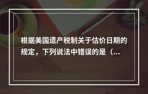 根据美国遗产税制关于估价日期的规定，下列说法中错误的是（　　