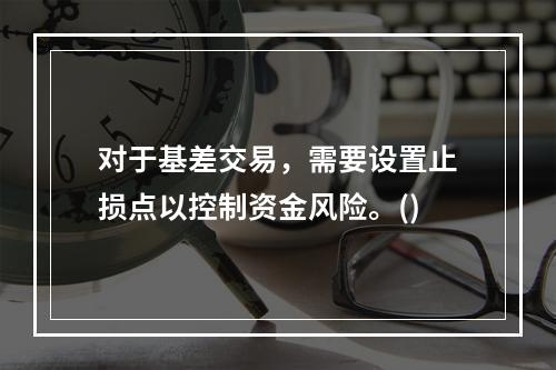 对于基差交易，需要设置止损点以控制资金风险。()