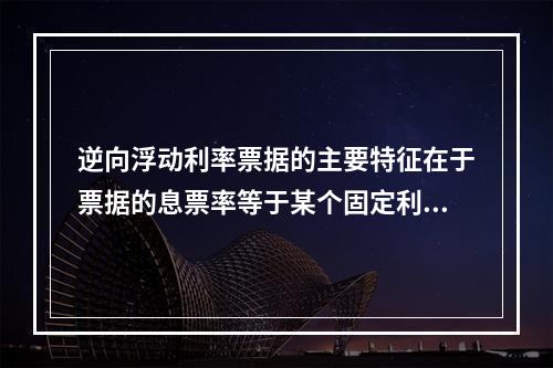 逆向浮动利率票据的主要特征在于票据的息票率等于某个固定利率加