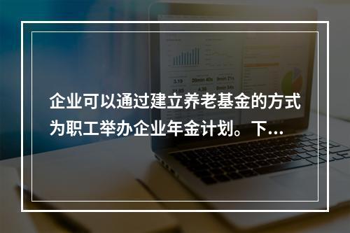 企业可以通过建立养老基金的方式为职工举办企业年金计划。下列有