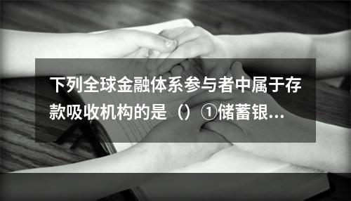 下列全球金融体系参与者中属于存款吸收机构的是（）①储蓄银行②