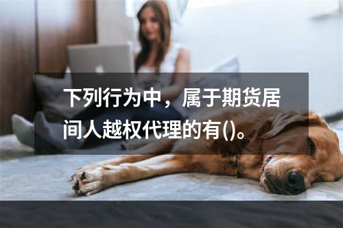 下列行为中，属于期货居间人越权代理的有()。