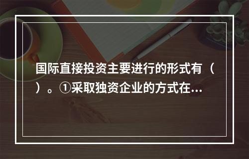 国际直接投资主要进行的形式有（）。①采取独资企业的方式在国外