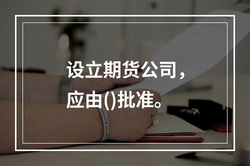 设立期货公司，应由()批准。