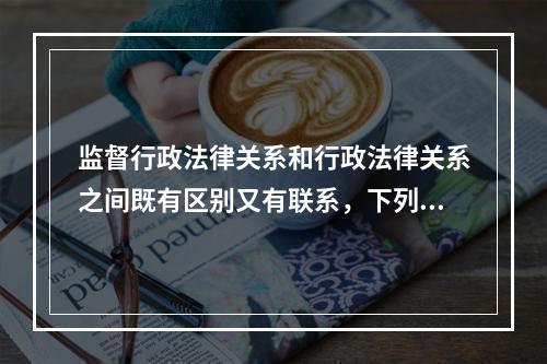 监督行政法律关系和行政法律关系之间既有区别又有联系，下列不属