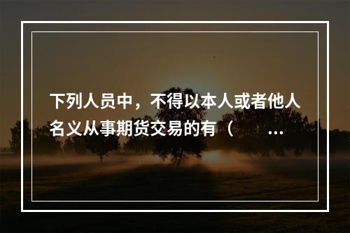 下列人员中，不得以本人或者他人名义从事期货交易的有（　　）。