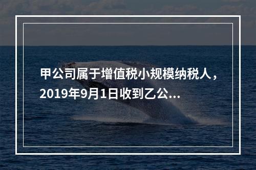 甲公司属于增值税小规模纳税人，2019年9月1日收到乙公司作