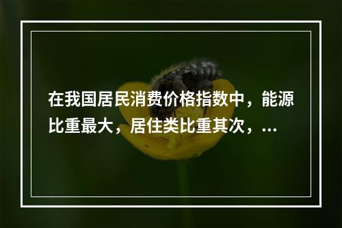 在我国居民消费价格指数中，能源比重最大，居住类比重其次，但不