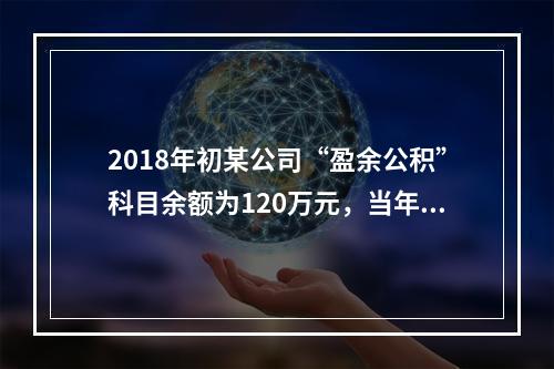 2018年初某公司“盈余公积”科目余额为120万元，当年实现