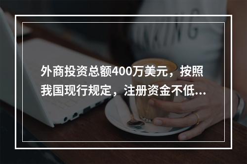 外商投资总额400万美元，按照我国现行规定，注册资金不低于（