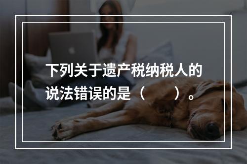 下列关于遗产税纳税人的说法错误的是（　　）。