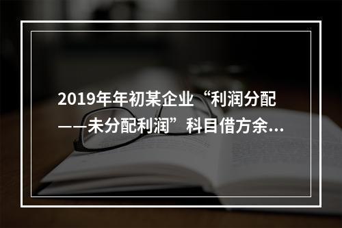 2019年年初某企业“利润分配——未分配利润”科目借方余额2