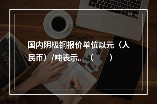 国内阴极铜报价单位以元（人民币）/吨表示。（　　）