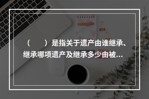 （　　）是指关于遗产由谁继承、继承哪项遗产及继承多少由被继承