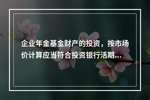 企业年金基金财产的投资，按市场价计算应当符合投资银行活期存款