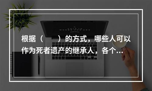 根据（　　）的方式，哪些人可以作为死者遗产的继承人，各个继承