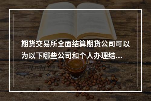 期货交易所全面结算期货公司可以为以下哪些公司和个人办理结算业