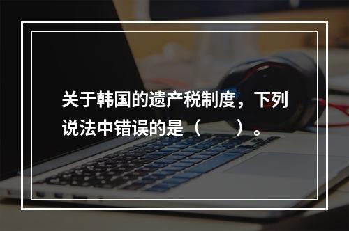 关于韩国的遗产税制度，下列说法中错误的是（　　）。