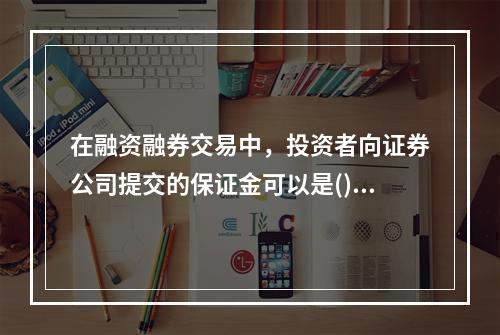 在融资融券交易中，投资者向证券公司提交的保证金可以是()。①